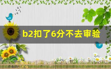 b2扣了6分不去审验,b2扣6分怎么处理 最新